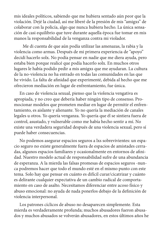 mis ideales politicos, sabiendo que me hubiera sentado atin peor que la violacién. Dejé a ciudad, asi me liberé de la presién de mis “amigxs” de colaborar con la policia, algo que nunca hubiera hecho. La tnica sensa- cién de casi equilibrio que tuve durante aquella época fue tomar en mis manos la responsabilidad de la venganza contra mi violador.  Me di cuenta de que aiin podia utilizar las amenazas, la rabia y la violencia como armas. Después de mi primera experiencia e “apoyo” decidi hacerlo solx. No podia pensar en nadic que me diera ayuda, pero estaba bien porque realicé que podia hacerlo solx. En muchos otros lugares le habia podido pedir a mis amigxs que me ayudaran. La cultura dela no-violencia no ha entrado en todas las comunidades en las que he vivido. La falta de afinidad que experimenté, debida al hecho que me ofrecieron mediacion en lugar de enfrentamiento, fue tnica.  En caso de violencia sexual, pienso que la violencia vengativa es apropiada, y no creo que deberia haber ningin tipo de consenso. Pro- mocionar modelos que prometen mediar en lugar de permitir el enfren- tamiento, es aislante y alienante. Yo no queria la mediacion de canales legales u otros. Yo queria venganza. Yo queria que é se sintiera fuera de control, asustado, y vulnerable como me habia hecho sentir a mi. No existe una verdadera seguridad después de una violencia sexual, pero si puede haber consecuencias.  No podemos asegurar espacios seguros a lxs sobrevivientes: un espa- cio seguro no existe generalmente fucra de espacios de amistades cerra- das, algunos espacios familiares y ocasionalmente en entornos de afini- dad. Nuestro modelo actual de responsabilidad sufre de una abundancia de esperanza. A la mierda las falsas promesas de espacios seguros -nun- ca podremos hacer que todo el mundo esté en el mismo punto con este tema. Solo hay que pensar en cunto es dificil curar/cicatrizar y cudnto es delirante cualquier expectativa de un cambio radical de comporta- miento en caso de asalto. Necesitamos diferenciar entre acoso fisico y abuso emocional: no ayuda de nada ponerlos debajo de la definicion de violencia interpersonal.  Los patrones ciclicos de abuso no desaparecen simplemente. Esta mierda es verdaderamente profunda; muchos abusadores fueron abusa- dos y muchos abusados se volveran abusadores, en estos tltimos afios he 
